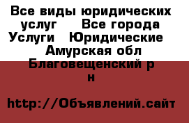 Все виды юридических услуг.  - Все города Услуги » Юридические   . Амурская обл.,Благовещенский р-н